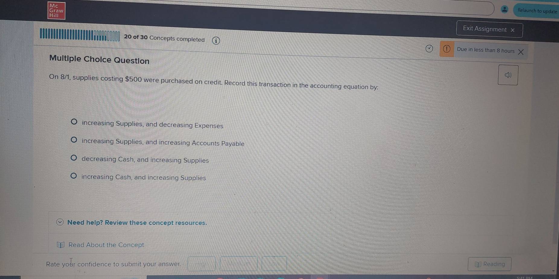 Relaunch to update
Exit Assignment ×
20 of 30 Concepts completed Due in less than 8 hours
Multiple Choice Question
On 8/1, supplies costing $500 were purchased on credit. Record this transaction in the accounting equation by:
increasing Supplies, and decreasing Expenses
increasing Supplies, and increasing Accounts Payable
decreasing Cash, and increasing Supplies
increasing Cash, and increasing Supplies
Need help? Review these concept resources.
Read About the Concept
Rate your confidence to submit your answer ￥ Reading