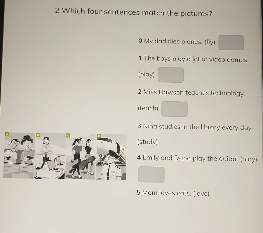 Which four sentences match the pictures?
0 My dad flies planes. (fly)
1 The boys play a lot of video games.
(play)
2 Miss Dawson teaches technology.
(teach)
3 Nina studies in the library every day.
udy)
mily and Dana play the guitar. (play)
5 Mom loves cats. (love)