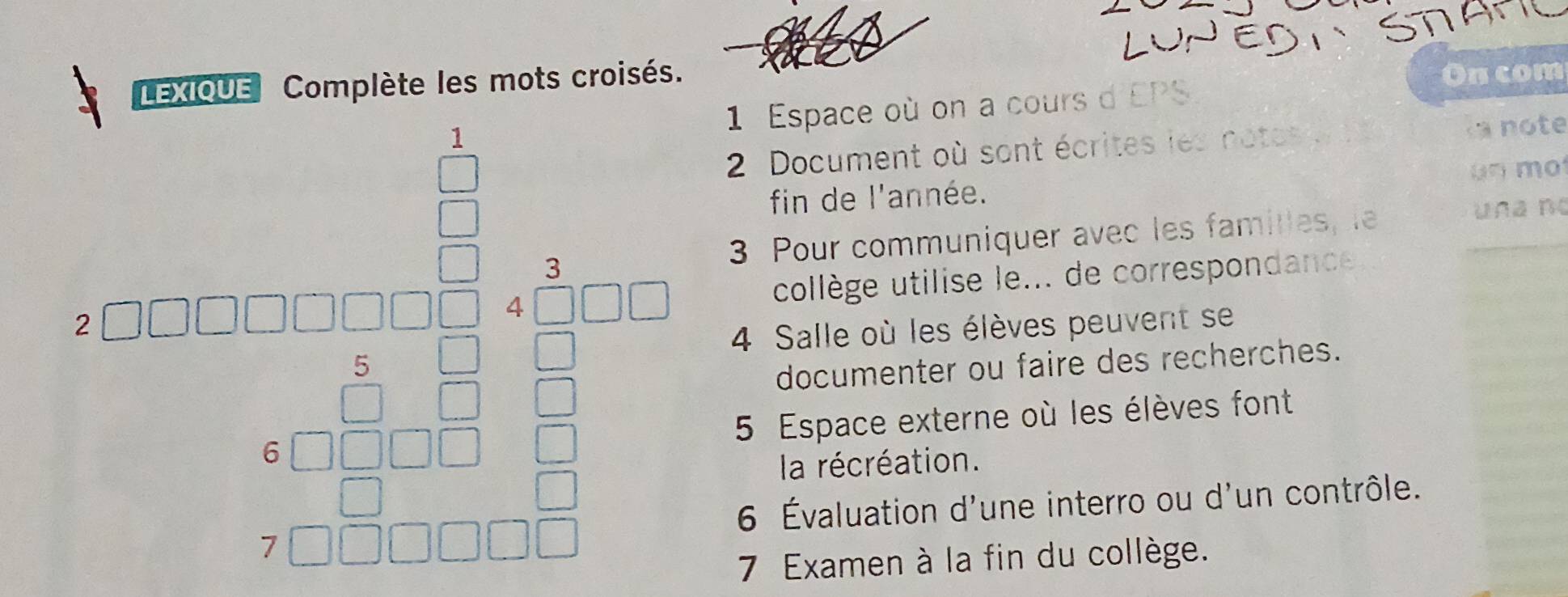 LEXIQUE Complète les mots croisés. 
On com 
1 
1 Espace où on a cours d'EPS 
2 Document où sont écrites les notes 
a note 
fin de l'année. ün m 
□  
_  
frac ^circ 2 
3 Pour communiquer avec les famitles, le _una nº 
collège utilise le... de correspondance
□ □ □ □ □ beginarrayr 4□ □  4□  □  □ endarray 4 Salle où les élèves peuvent se 
documenter ou faire des recherches.
beginarrayr 3□  8□ □ □ □ □ □ □  8□ □ □ □  hline □ □ □ □ endarray 5 Espace externe où les élèves font^ 
^ 
la récréation. 
6 Évaluation d'une interro ou d'un contrôle. 
7 Examen à la fin du collège.