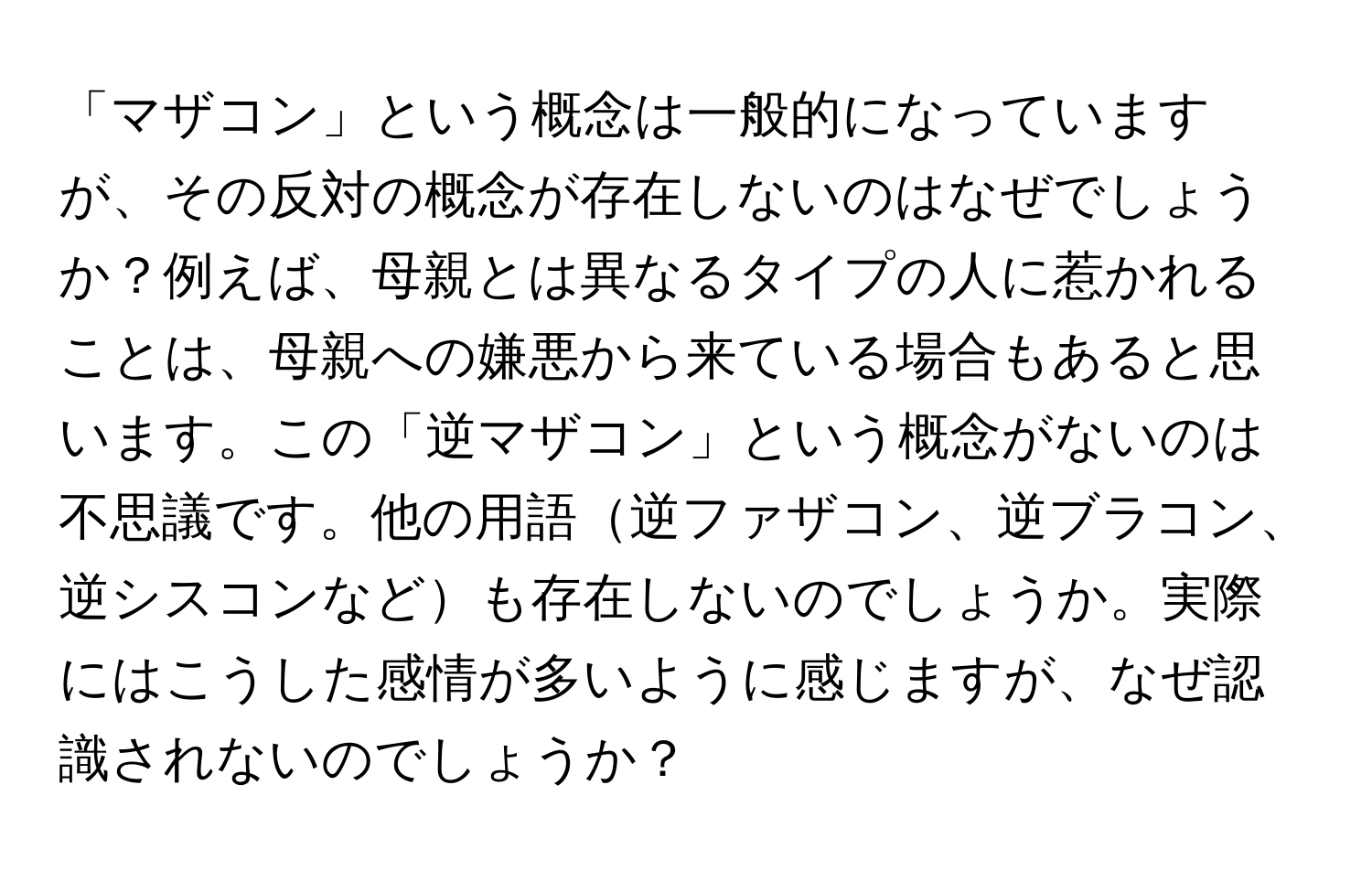 「マザコン」という概念は一般的になっていますが、その反対の概念が存在しないのはなぜでしょうか？例えば、母親とは異なるタイプの人に惹かれることは、母親への嫌悪から来ている場合もあると思います。この「逆マザコン」という概念がないのは不思議です。他の用語逆ファザコン、逆ブラコン、逆シスコンなども存在しないのでしょうか。実際にはこうした感情が多いように感じますが、なぜ認識されないのでしょうか？