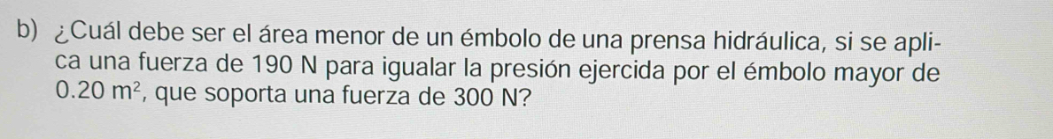 ¿Cuál debe ser el área menor de un émbolo de una prensa hidráulica, si se apli- 
ca una fuerza de 190 N para igualar la presión ejercida por el émbolo mayor de
0.20m^2 , que soporta una fuerza de 300 N?