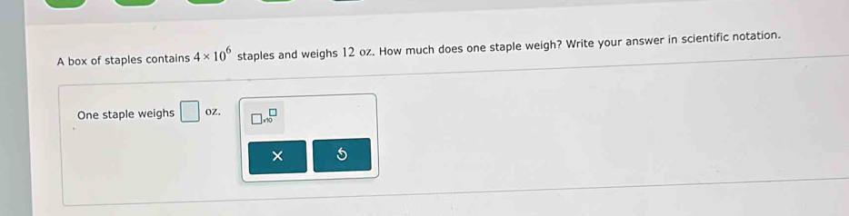 A box of staples contains 4* 10^6 staples and weighs 12 oz. How much does one staple weigh? Write your answer in scientific notation. 
One staple weighs □ oz. □ * 10^□
×