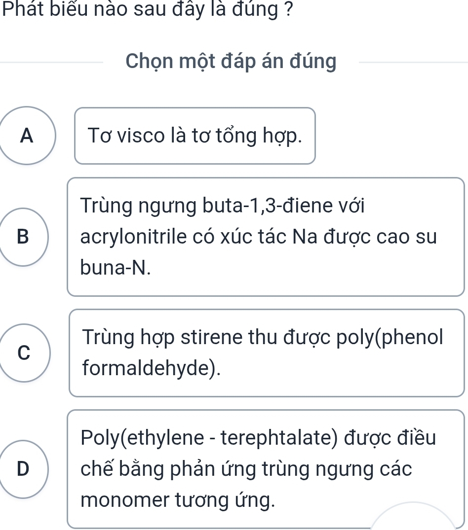 Phát biểu nào sau đây là đúng ?
Chọn một đáp án đúng
A Tơ visco là tơ tổng hợp.
Trùng ngưng buta -1, 3 -điene với
B acrylonitrile có xúc tác Na được cao su
buna-N.
Trùng hợp stirene thu được poly(phenol
C
formaldehyde).
Poly(ethylene - terephtalate) được điều
D chế bằng phản ứng trùng ngưng các
monomer tương ứng.