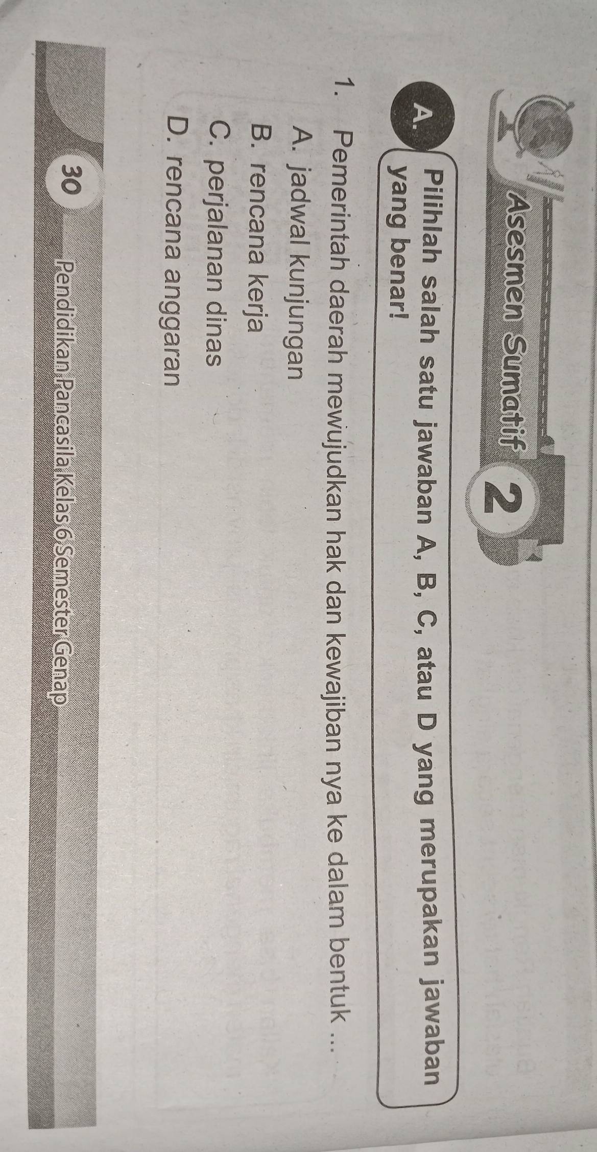 Asesmen Sumatif 2
A. Pilihlah salah satu jawaban A, B, C, atau D yang merupakan jawaban
yang benar!
1. Pemerintah daerah mewujudkan hak dan kewajiban nya ke dalam bentuk ...
A. jadwal kunjungan
B. rencana kerja
C. perjalanan dinas
D. rencana anggaran
30 Pendidikan Pancasila Kelas 6 Semester Genap