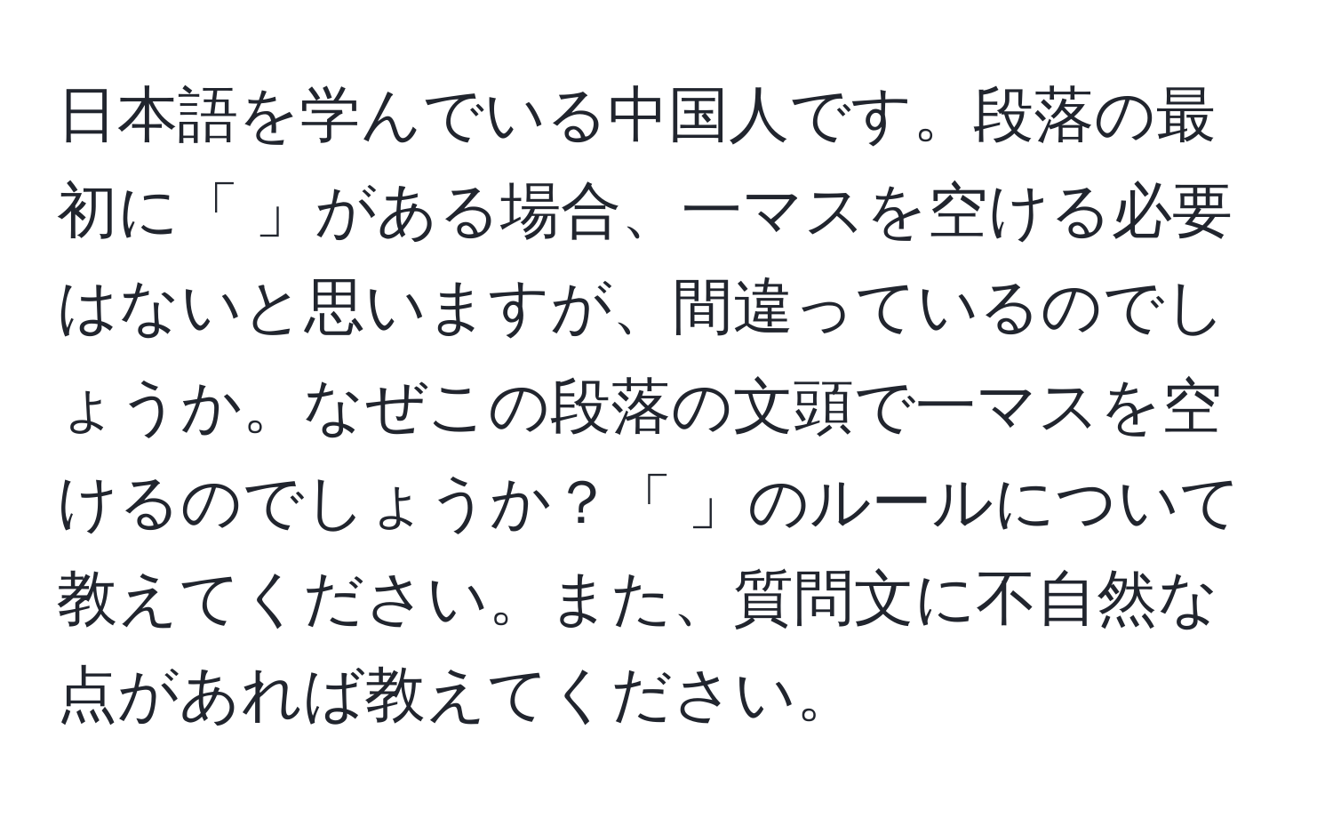 日本語を学んでいる中国人です。段落の最初に「 」がある場合、一マスを空ける必要はないと思いますが、間違っているのでしょうか。なぜこの段落の文頭で一マスを空けるのでしょうか？「 」のルールについて教えてください。また、質問文に不自然な点があれば教えてください。