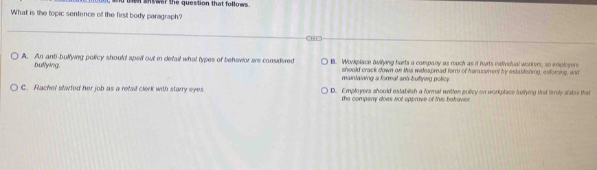 then answer the question that follows.
What is the topic sentence of the first body paragraph?
A. An anti-bullying policy should spell out in detail what types of behavior are considered B. Workplace bullying hurts a company as much as it hurts individual workers, so employers
bullying. should crack down on this widespread form of harassment by establishing, enforcing, and
maintaining a formal anti-bullying policy.
C. Rachel started her job as a retail clerk with starry eyes D. Employers should establish a formal written policy on workplace bullying that firmly states that
the company does not approve of this behavion