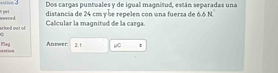 estion 3 Dos cargas puntuales y de igual magnitud, están separadas una 
tyet distancia de 24 cm yse repelen con una fuerza de 6.6 N. 
swered 
arked out of Calcular la magnitud de la carga. 
0 
Flag Answer: 2.1
μC; 
estion