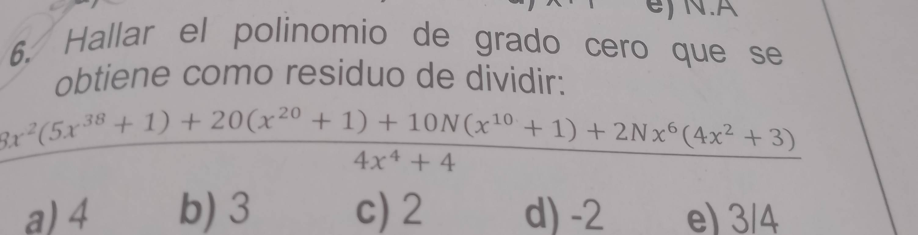 A
6. Hallar el polinomio de grado cero que se
obtiene como residuo de dividir:
 (8x^2(5x^(38)+1)+20(x^(20)+1)+10N(x^(10)+1)+2Nx^6(4x^2+3))/4x^4+4 
b) 3
a) 4 c) 2 d) -2 e) 3/4