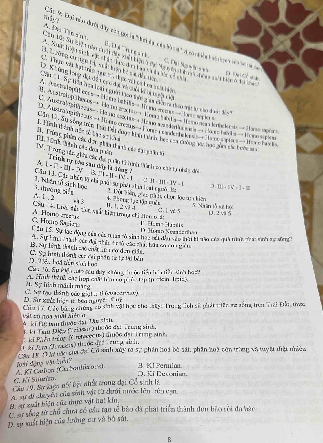 thấy?
Câu 9: Đại nào dưới đây còn gọi là "thời đại của bò sát" vì có nhiều hoá thạch của b sá đnc
A. Đại Tân sinh. B. Đại Trung sinh.
Câu 10: Sự kiện nào dưới đây xuất hiện ở đại Nguyên sinh mà không xuất hiện ở đại kháo
A. Xuất hiện sinh vật nhân thực đơn bào và đa bào cổ nhất
B. Lưỡng cư ngự trị, xuất hiện bò sát đầu tiên
C. Đại Nguyên sinh. D. Đại Cổ sinh
C. Thực vật hạt trần ngự trị, thực vật có hoa xuất hiện
D. Khủng long đạt đến cực đại và cuối kỉ bị tuyệt điệt
Câu 11: Sự tiến hoá loài người theo thời gian diễn ra theo trật tự nào dưới đây
A. Australopithecus→ Homo habilis→ Homo erectus →Homo sapiens
B. Australopithecus→ Homo erectus→ Homo habilis→ Homo neanderthalensis → Homo sapiens
C. Australopithecus→ Homo erectus→ Homo neanderthalensis → Homo habilis → Homo sapiens
D. Australopithecus → Homo erectus→ Homo neanderthalensis→ Homo sapiens → Homo habilis
I. Hình thành nên tế bào sơ khai
Câu 12. Sự sống trên Trái Đất được hình thành theo con đường hóa học gồm các bước sau
II. Trùng phân các đơn phân thành các đại phân từ
III. Hình thành các đơn phân
IV. Tương tác giữa các đại phân tử hình thành cơ chế tự nhân đôi
Trình tự nào sau đây là đúng ?
A. I - II - III - IV B. III - II - IV - I C. II - III - IV - I D. III - IV - I - II
Câu 13. Các nhân tố chi phối sự phát sinh loài người là:
1. Nhân tố sinh học
2. Đột biến, giao phối, chọn lọc tự nhiên
3. thường biến 4. Phong tục tập quán
A. 1 , 2 và 3 B. 1, 2 và 4 C. 1 và 5 D. 2 và 5
5. Nhân tố xã hội
Câu 14. Loài đầu tiên xuất hiện trong chi Homo là:
A. Homo erectus
C. Homo Sapiens
B. Homo Habilis
D. Homo Neanderthan
Câu 15. Sự tác động của các nhân tố sinh học bắt đầu vào thời kì nào của quá trình phát sinh sự sống?
A. Sự hình thành các đại phân tử từ các chất hữu cơ đơn giản.
B. Sự hình thành các chất hữu cơ đơn giản.
C. Sự hình thành các đại phân tử tự tái bản.
D. Tiền hoá tiền sinh học
Câu 16. Sự kiện nào sau đây không thuộc tiến hóa tiền sinh học?
A. Hình thành các hợp chất hữu cơ phức tạp (protein, lipid).
B. Sự hình thành màng.
C. Sự tạo thành các giọt li ti (coacervate).
D. Sự xuất hiện tế bào nguyên thuỷ.
Câu 17. Các bằng chứng cổ sinh vật học cho thấy: Trong lịch sử phát triển sự sống trên Trái Đất, thực
vật có hoa xuất hiện ở
A. kỉ Đệ tam thuộc đại Tân sinh.
3. kỉ Tam Điệp (Triassic) thuộc đại Trung sinh.
C. kỉ Phần trắng (Cretaceous) thuộc đại Trung sinh.
D. ki Jura (Jurassis) thuộc đại Trung sinh.
Câu 18. Ở kỉ nào của đại Cổ sinh xảy ra sự phân hoá bò sát, phân hoá côn trùng và tuyệt diệt nhiều
loài động vật biển?
A. Ki Carbon (Carboniferous).
B. Ki Permian.
D. Ki Devonian.
C. Ki Silurian.
Câu 19. Sự kiện nổi bật nhất trong đại Cổ sinh là
A. sự di chuyển của sinh vật từ dưới nước lên trên cạn.
B. sự xuất hiện của thực vật hạt kín.
C. sự sống từ chỗ chưa có cấu tạo tế bào đã phát triển thành đơn bảo rồi đa bào.
D. sự xuất hiện của lưỡng cư và bò sát.
8