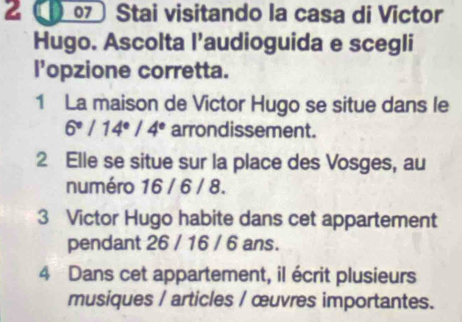 2 ( Stai visitando la casa di Victor 
Hugo. Ascolta l’audioguida e scegli 
l'opzione corretta. 
1 La maison de Victor Hugo se situe dans le
6°/14°/4° arrondissement. 
2 Elle se situe sur la place des Vosges, au 
numéro 16 / 6 / 8. 
3 Victor Hugo habite dans cet appartement 
pendant 26 / 16 / 6 ans. 
4 Dans cet appartement, il écrit plusieurs 
musiques / articles / œuvres importantes.