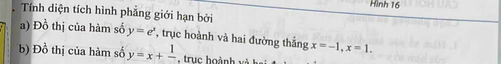 Hình 16
Tính diện tích hình phẳng giới hạn bởi
a) Đồ thị của hàm số y=e^x , trục hoành và hai đường thắng x=-1, x=1. 
b) Đồ thị của hàm số y=x+frac 1