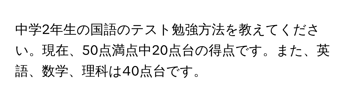 中学2年生の国語のテスト勉強方法を教えてください。現在、50点満点中20点台の得点です。また、英語、数学、理科は40点台です。