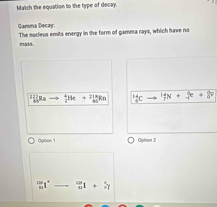 Match the equation to the type of decay.
5
Gamma Decay:
The nucleus emits energy in the form of gamma rays, which have no
mass.
_(88)^(222)Ra _2^(4He+_(86)^(218)Rn _6^(14)C _7^(14)N+_(-1)^0e+_0^0overline v)
Option 1 Option 2
_(53)^(125)I° _(53)^(125)I+_0^0Y