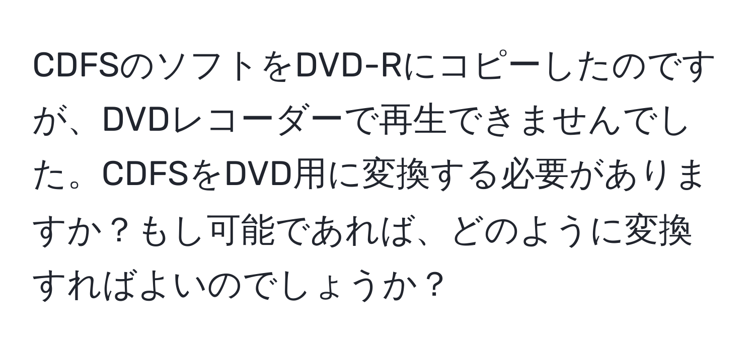 CDFSのソフトをDVD-Rにコピーしたのですが、DVDレコーダーで再生できませんでした。CDFSをDVD用に変換する必要がありますか？もし可能であれば、どのように変換すればよいのでしょうか？