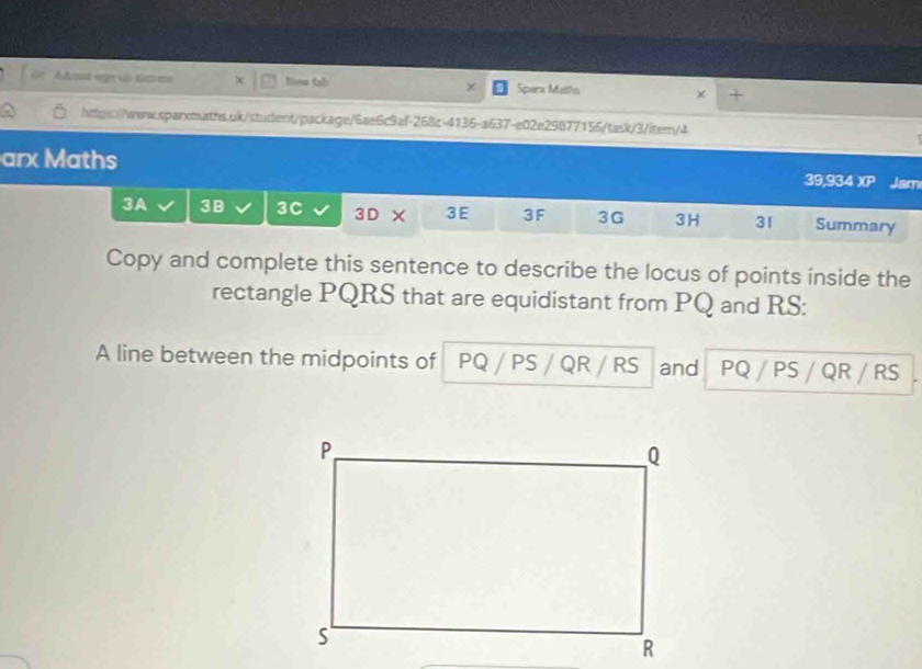 Adcanst ver up tucces × Nlosa Kab Sperx Matths × + 
× 
https://www.sparrmaths.uk/student/package/6ae6c9al-268c-4136-a637-e02e29877156/task/3/item/4 
arx Maths 39,934 XP Jam 
3A 3B 3C 3D × 3E 3F 3G 3H 31 Summary 
Copy and complete this sentence to describe the locus of points inside the 
rectangle PQRS that are equidistant from PQ and RS : 
A line between the midpoints of PQ / PS / QR / RS and PQ / PS / QR / RS