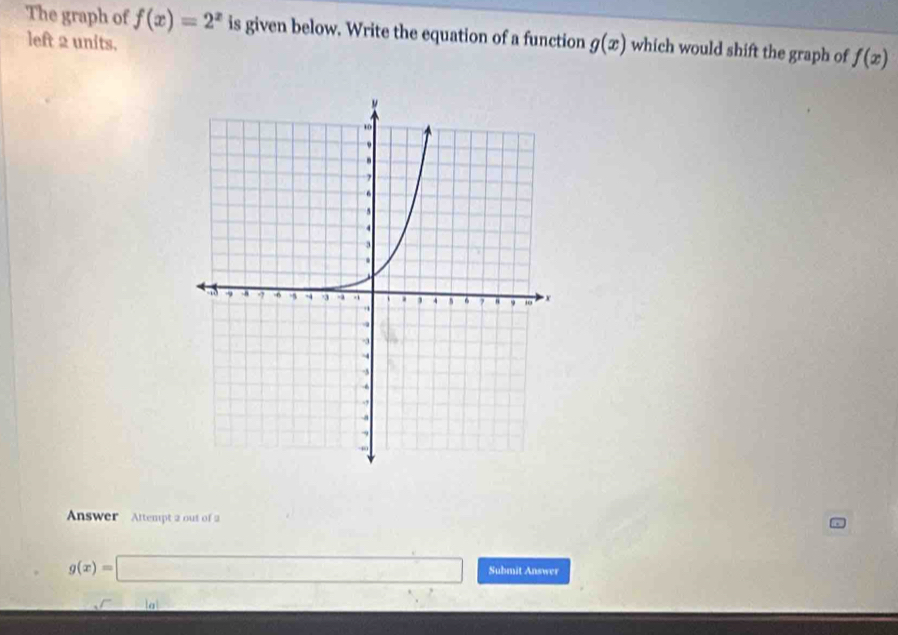 The graph of f(x)=2^x is given below. Write the equation of a function g(x) which would shift the graph of f(x)
left 2 units. 
Answer Attempt 2 out of 2
g(x)=□ Submit Answer 
la 
∴ ∠ 1