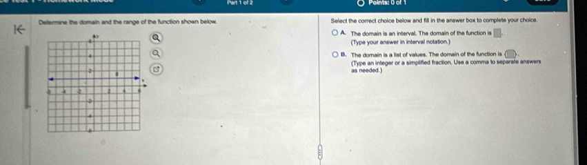 ol 2 Points: 0 of 1
Dettermine the domain and the range of the function shown below. Select the correct choice below and fill in the answer box to complete your choice.
A. The domain is an interval. The domain of the function is □
(Type your answer in interval notation.)
B. The domain is a list of values. The domain of the function is
(Type an integer or a simplified fraction. Use a comma to separate answers
as needed.)
