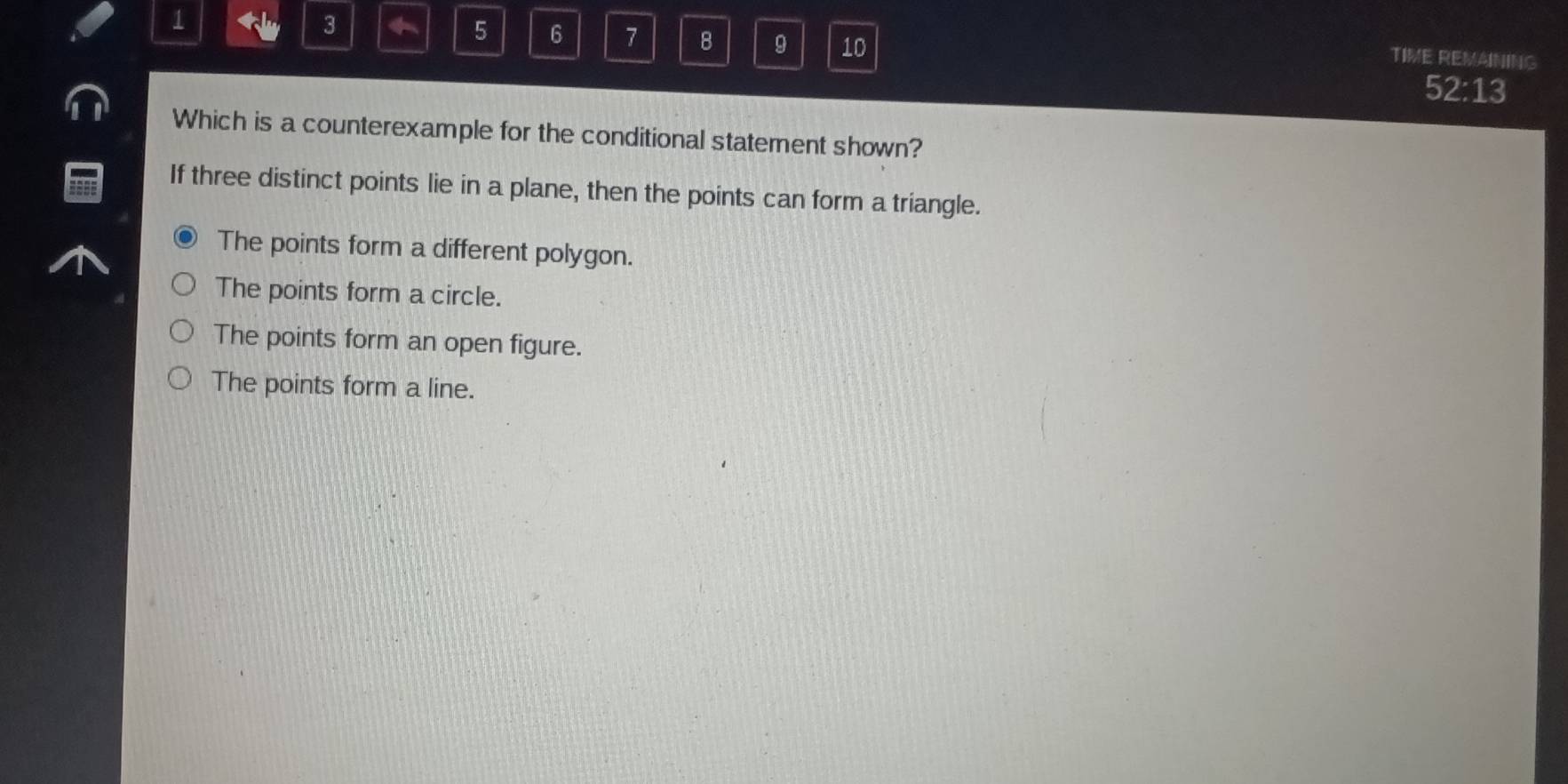 1
3
5 6 7 8 9 10
TIME REMAINING
52:13
Which is a counterexample for the conditional statement shown?
If three distinct points lie in a plane, then the points can form a triangle.
The points form a different polygon.
The points form a circle.
The points form an open figure.
The points form a line.