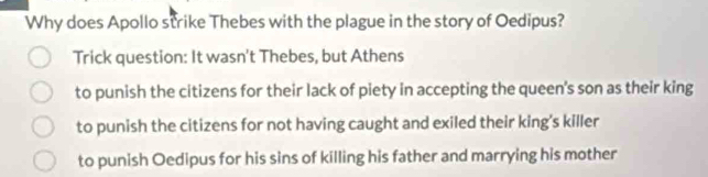 Why does Apollo strike Thebes with the plague in the story of Oedipus?
Trick question: It wasn't Thebes, but Athens
to punish the citizens for their lack of piety in accepting the queen's son as their king
to punish the citizens for not having caught and exiled their king's killer
to punish Oedipus for his sins of killing his father and marrying his mother