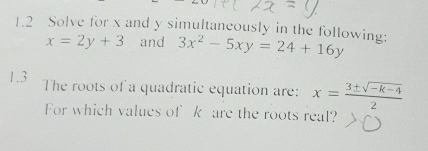 1.2 Solve for x and y simultaneously in the following: 3x^2-5xy=24+16y
x=2y+3 and
1.3 The roots of a quadratic equation are: x= (3± sqrt(-k-4))/2 
For which values of k are the roots real?