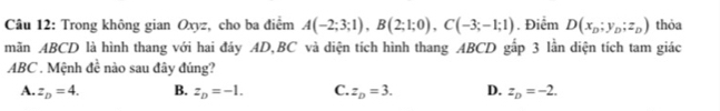 Trong không gian Oxyz, cho ba điểm A(-2;3;1), B(2;1;0), C(-3;-1;1). Điểm D(x_D;y_D;z_D) thỏa
mãn ABCD là hình thang với hai đáy AD, BC và diện tích hình thang ABCD gắp 3 lần diện tích tam giác
ABC. Mệnh 4^(frac 1)a nào sau đây đúng?
A. z_D=4. B. z_D=-1. C. z_D=3. D. z_D=-2.