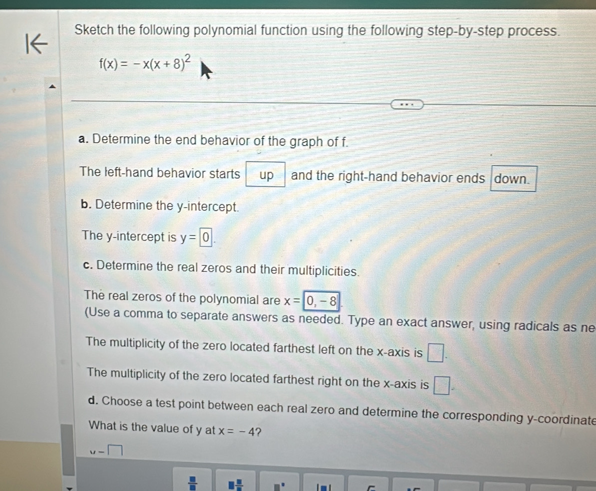 Sketch the following polynomial function using the following step-by-step process.
f(x)=-x(x+8)^2
a. Determine the end behavior of the graph of f. 
The left-hand behavior starts up and the right-hand behavior ends down. 
b. Determine the y-intercept. 
The y-intercept is y=0. 
c. Determine the real zeros and their multiplicities. 
The real zeros of the polynomial are x=0, -8
(Use a comma to separate answers as needed. Type an exact answer, using radicals as ne 
The multiplicity of the zero located farthest left on the x-axis is □. 
The multiplicity of the zero located farthest right on the x-axis is □ =
d. Choose a test point between each real zero and determine the corresponding y-coordinate 
What is the value of y at x=-4 ?
u-□
 □ /□   □  □ /□  
is