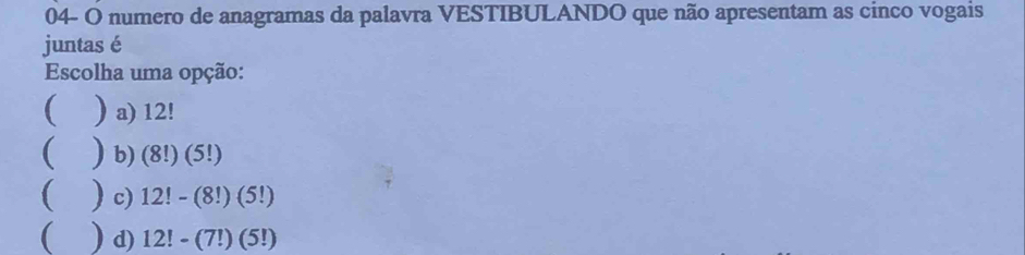 04- O numero de anagramas da palavra VESTIBULANDO que não apresentam as cinco vogais
juntas é
Escolha uma opção:
( ) a) 12!
 ) b) ( (8!)(5!
)c) 12!-(8!)(5!)
 ) d) 12!-(7!)(5!)