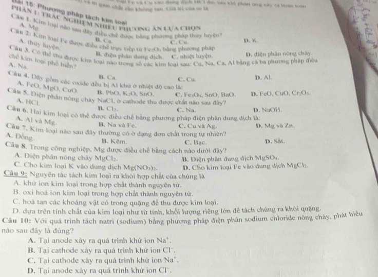 al he va Ca vàc dong tịch Hc 1 đư v ki phân ứng sây ra tàm to an
Và m gam chất cận chồng tan Gủa tri của m là
Sài 15: Phương pháp tách kim toại
Phân 1: trác nghiệm nhiều phương ăn lựa chợn
A. Mp
Cầu 1. Kim loại nào sau đây điều chế đuợc bằng phương pháp thủy luyện?
B. Co
Câu 2_1 Kim loại Fc được điều chế trực tiếp từ Fz-O5 bảng phương pháp
C. Cu D. K
A. thủy luyện
B. diện phân dung dịch. C. nhiệt luyện. D. diện phân nóng chày.
Cầu 3, Có thể thư được kim loại nào trong số các kim loại sau: Cu, Na, Ca, Al bằng cá ba phương pháp điều
chế kim loại phổ biển?
A. Na.
B. Ca C. Cu D. Al.
Câu 4. Dây gồm các oxide đều bị Al khủ ở nhiệt độ cao là:
A. FeO,MgO CuO K_2O , SnO. C.Fe₃O₄, SnO,BaO. D. FeO,CuO,Cr_2O_3.
B. PbO,
Cầu 5. Điện phân nóng chây N _3C_1 1 ở cathode thu được chất nào sau đây?
A. HCl
B. Cl_2,
C. Na. D. NaOH.
Cầu 6. Hai kim loại cô thể được điều chế bằng phương pháp điện phân dung dịch là:
A. Al và Mg. B. Na và Fe. C. Cu và Ag.
Câu 7, Kim loại nào sau đây thường có ở đạng đơn chất trong tự nhiên? D. Mg và Zn.
A. Đồng.
B. Kêm. C. Bạc. D. Sắt.
Câu 8. Trong công nghiệp, Mg được điều chế bằng cách nào dưới đây?
A. Điện phân nóng chảy MgCl₂. MgSO_4
B. Điện phân dung dịch
C. Cho kim loại K vào dung dịch Mg(NO_3)_2. D. Cho kim loại Fe vào dung dịch MgCl_2.
Câu 9: Nguyên tắc tách kim loại ra khỏi hợp chất của chủng là
A. khử ion kim loại trong hợp chất thành nguyên tử.
B. oxi hoá ion kim loại trong hợp chất thành nguyên tử.
C. hoà tan các khoáng vật có trong quặng để thu được kim loại.
D. dựa trên tính chất của kim loại như từ tính, khối lượng riêng lớn để tách chúng ra khỏi quặng.
Câu 10: Với quá trình tách natri (sodium) bằng phương pháp điện phân sodium chloride nông chảy, phát biểu
nào sau đây là đúng?
A. Tại anode xảy ra quá trình khử ion Na'.
B. Tại cathode xày ra quá trình khứ ion Cl.
C. Tại cathode xây ra quá trình khứ ion Na^+
D. Tại anode xày ra quá trình khử ion Clã.