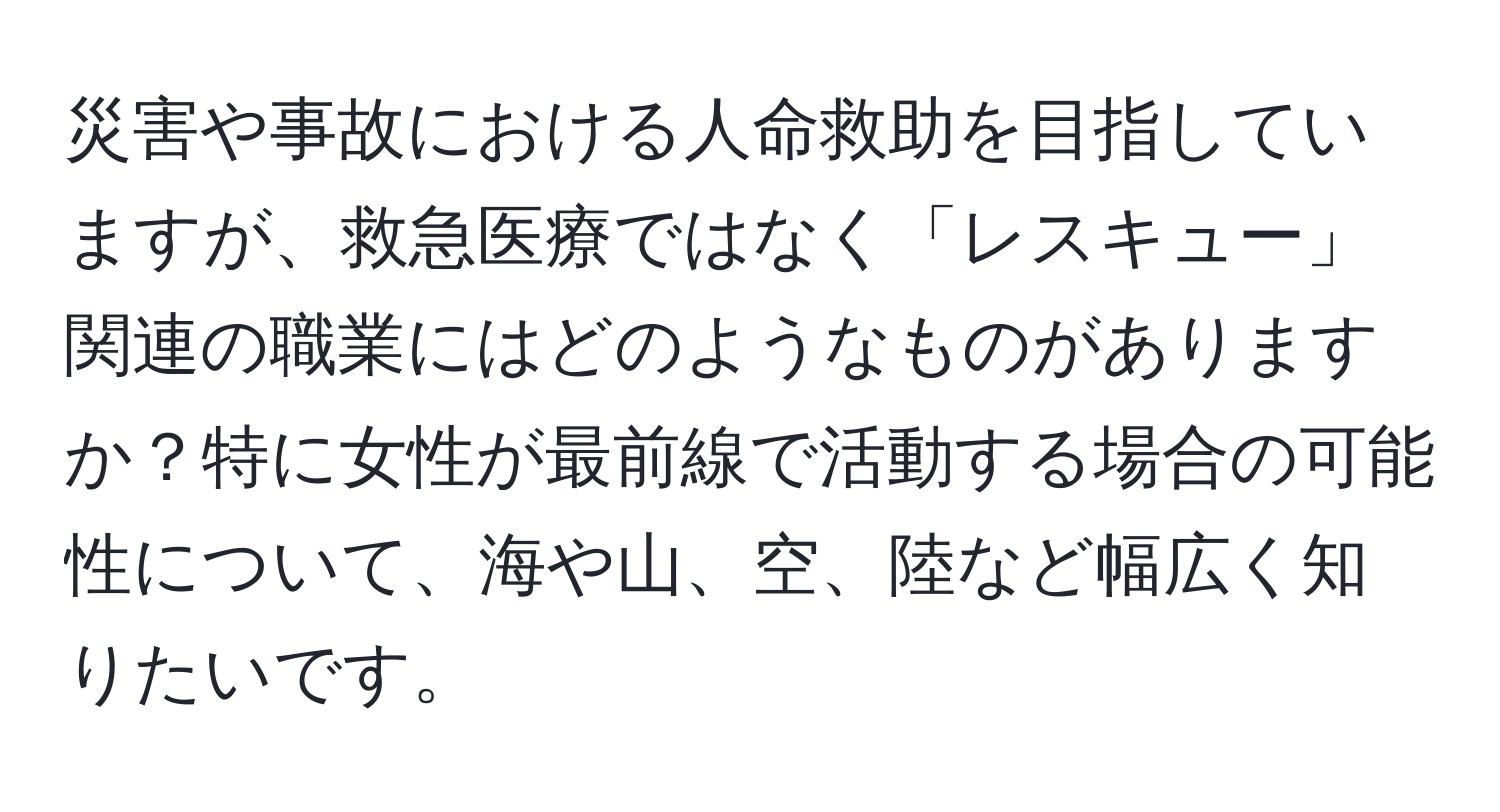 災害や事故における人命救助を目指していますが、救急医療ではなく「レスキュー」関連の職業にはどのようなものがありますか？特に女性が最前線で活動する場合の可能性について、海や山、空、陸など幅広く知りたいです。