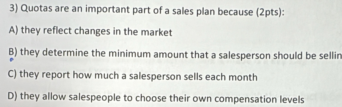 Quotas are an important part of a sales plan because (2pts):
A) they reflect changes in the market
B) they determine the minimum amount that a salesperson should be sellin
C) they report how much a salesperson sells each month
D) they allow salespeople to choose their own compensation levels