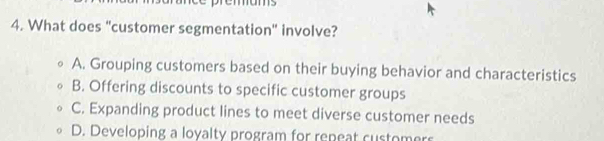 What does "customer segmentation" involve?
A. Grouping customers based on their buying behavior and characteristics
B. Offering discounts to specific customer groups
C. Expanding product lines to meet diverse customer needs
D. Developing a loyalty program for repeat customers