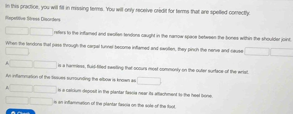 In this practice, you will fill in missing terms. You will only receive credit for terms that are spelled correctly. 
Repetitive Stress Disorders 
□  □  refers to the inflamed and swollen tendons caught in the narrow space between the bones within the shoulder joint. 
When the tendons that pass through the carpal tunnel become inflamed and swollen, they pinch the nerve and cause □ □^(□) 
A □ is a harmless, fluid-filled swelling that occurs most commonly on the outer surface of the wrist. 
An inflammation of the tissues surrounding the elbow is known as □. 
A □° □  is a calcium deposit in the plantar fascia near its attachment to the heel bone.
□ □ is an inflammation of the plantar fascia on the sole of the foot. 
Chack