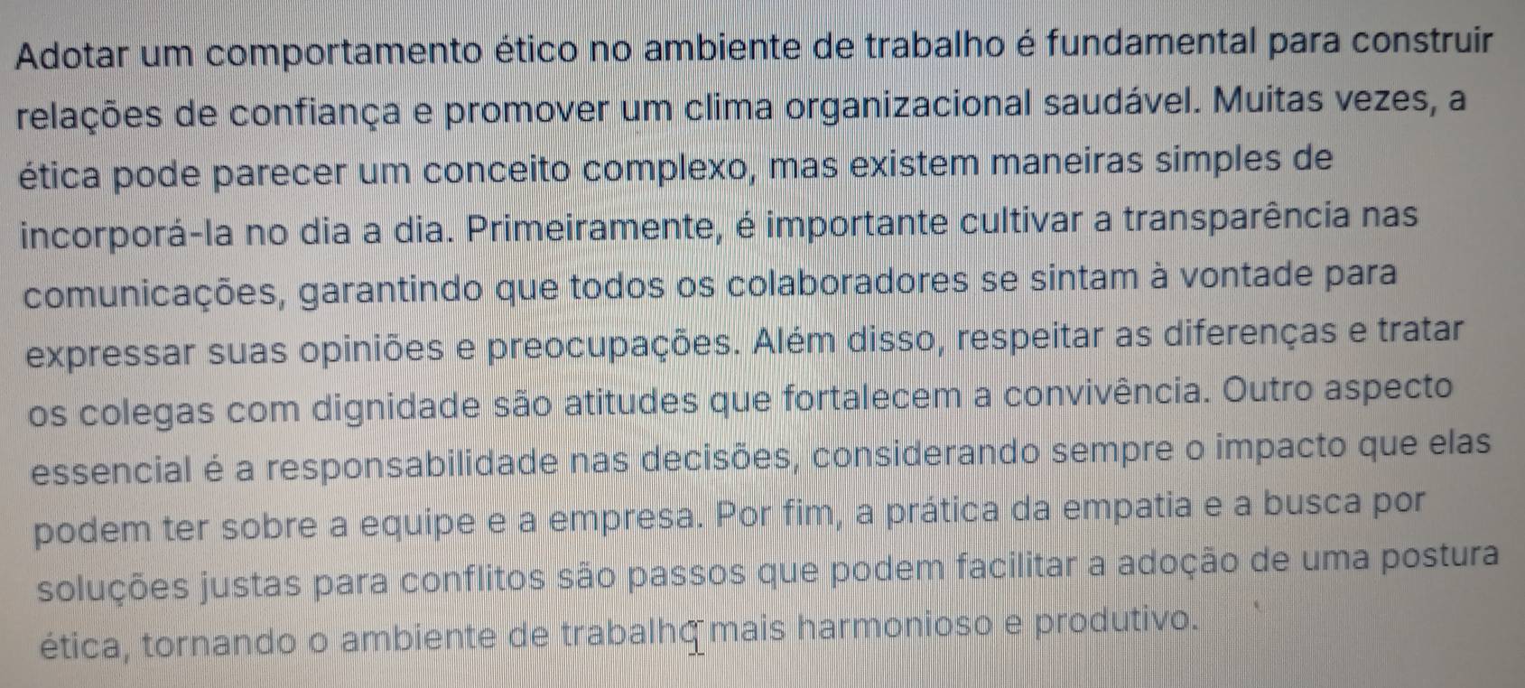 Adotar um comportamento ético no ambiente de trabalho é fundamental para construir 
relações de confiança e promover um clima organizacional saudável. Muitas vezes, a 
ética pode parecer um conceito complexo, mas existem maneiras simples de 
incorporá-la no dia a dia. Primeiramente, é importante cultivar a transparência nas 
comunicações, garantindo que todos os colaboradores se sintam à vontade para 
expressar suas opiniões e preocupações. Além disso, respeitar as diferenças e tratar 
os colegas com dignidade são atitudes que fortalecem a convivência. Outro aspecto 
essencial é a responsabilidade nas decisões, considerando sempre o impacto que elas 
podem ter sobre a equipe e a empresa. Por fim, a prática da empatia e a busca por 
soluções justas para conflitos são passos que podem facilitar a adoção de uma postura 
ética, tornando o ambiente de trabalhς mais harmonioso e produtivo.