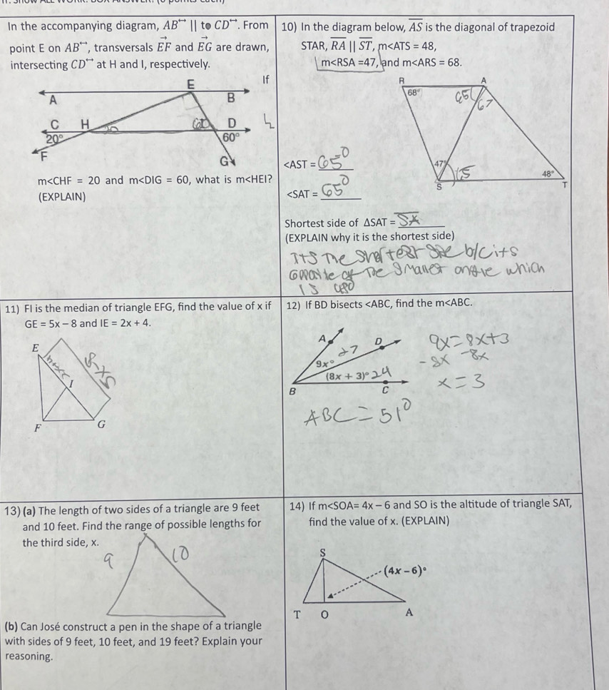 In the accompanying diagram, AB^(rightarrow)||toCD^+ ¨. From 10) In the diagram below, overline AS is the diagonal of trapezoid
point E on AB^(rightarrow) , transversals vector EF and vector EG are drawn, STA R overline RA||overline ST,m∠ ATS=48,
intersecting CD^(rightarrow) at H and I, respectively. m∠ RSA=47 , and m∠ ARS=68.

_
m∠ CHF=20 and m∠ DIG=60 , what is m
(EXPLAIN)
_ ∠ SAT=
Shortest side of △ SAT= _
(EXPLAIN why it is the shortest side)
11) FI is the median of triangle EFG, find the value of x if 12) If BD bisects ∠ ABC , find the m
GE=5x-8 and IE=2x+4.
E
I
F G
13) (a) The length of two sides of a triangle are 9 feet 14) If m∠ SOA=4x-6 and SO is the altitude of triangle SAT,
and 10 feet. Find the range of possible lengths for find the value of x. (EXPLAIN)
the third side, x.
(b) Can José construct a pen in the shape of a triangle
with sides of 9 feet, 10 feet, and 19 feet? Explain your
reasoning.