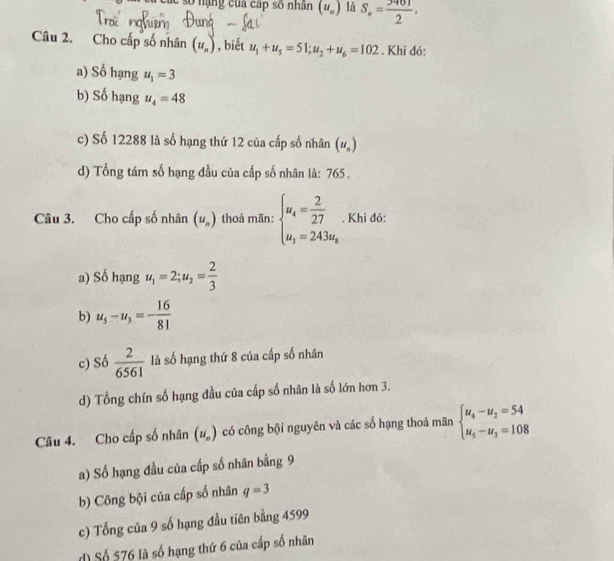 số nặng của cấp số nhân (u_n) là S_n= 3401/2 . 
Câu 2. Cho cấp số nhân (u_n) , biết u_1+u_5=51; u_2+u_6=102. Khi đó:
a) Số hạng u_1=3
b) Số hạng u_4=48
c) Số 12288 là số hạng thứ 12 của cấp số nhân (u_n)
d) Tổng tám số hạng đầu của cấp số nhân là: 765.
Câu 3. Cho cấp số nhân (u_n) thoả mãn: beginarrayl u_4= 2/27  u_3=243u_8endarray.. Khi đó:
a) Số hạng u_1=2; u_2= 2/3 
b) u_5-u_3=- 16/81 
c) Số  2/6561  là số hạng thứ 8 của cấp số nhân
d) Tổng chín số hạng đầu của cấp số nhân là số lớn hơn 3.
Câu 4. Cho cấp số nhân (u_n) có công bội nguyên và các số hạng thoả mãn beginarrayl u_4-u_2=54 u_5-u_3=108endarray.
a) Số hạng đầu của cấp số nhân bằng 9
b) Công bội của cấp số nhân q=3
c) Tổng của 9 số hạng đầu tiên bằng 4599
d Số 576 là số hạng thứ 6 của cấp số nhân