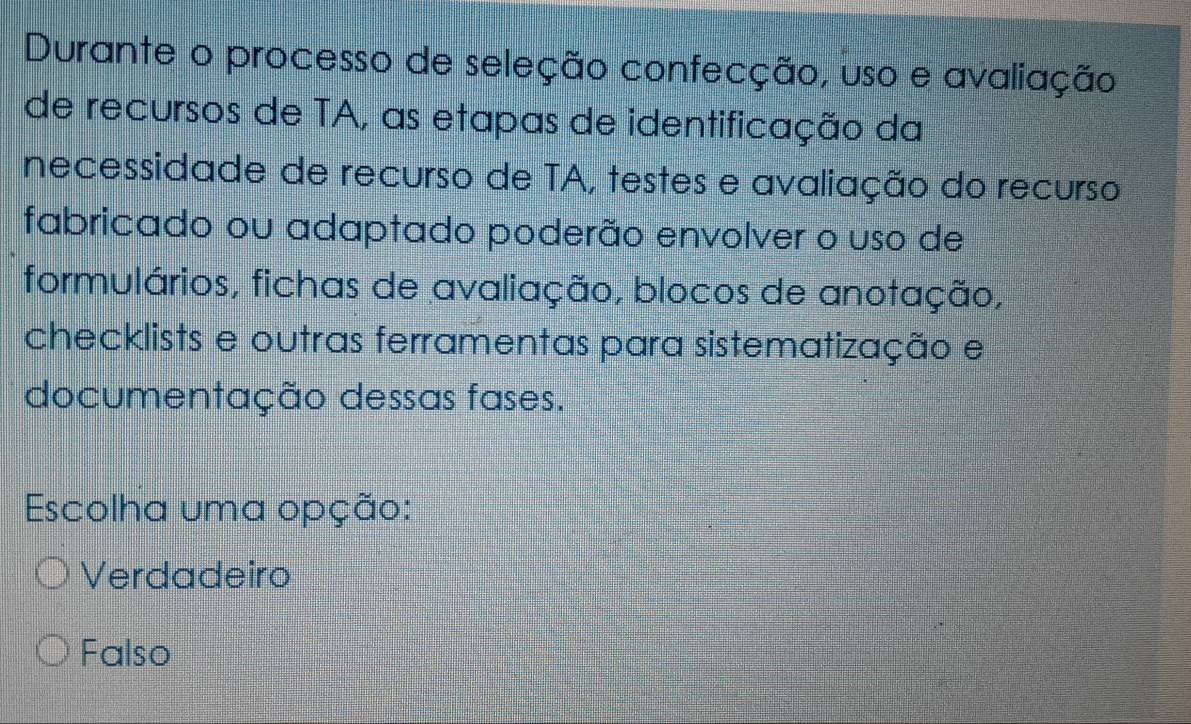 Durante o processo de seleção confecção, uso e avaliação
de recursos de TA, as etapas de identificação da
necessidade de recurso de TA, testes e avaliação do recurso
fabricado ou adaptado poderão envolver o uso de
formulários, fichas de avaliação, blocos de anotação,
checklists e outras ferramentas para sistematização e
documentação dessas fases.
Escolha uma opção:
Verdadeiro
Falso