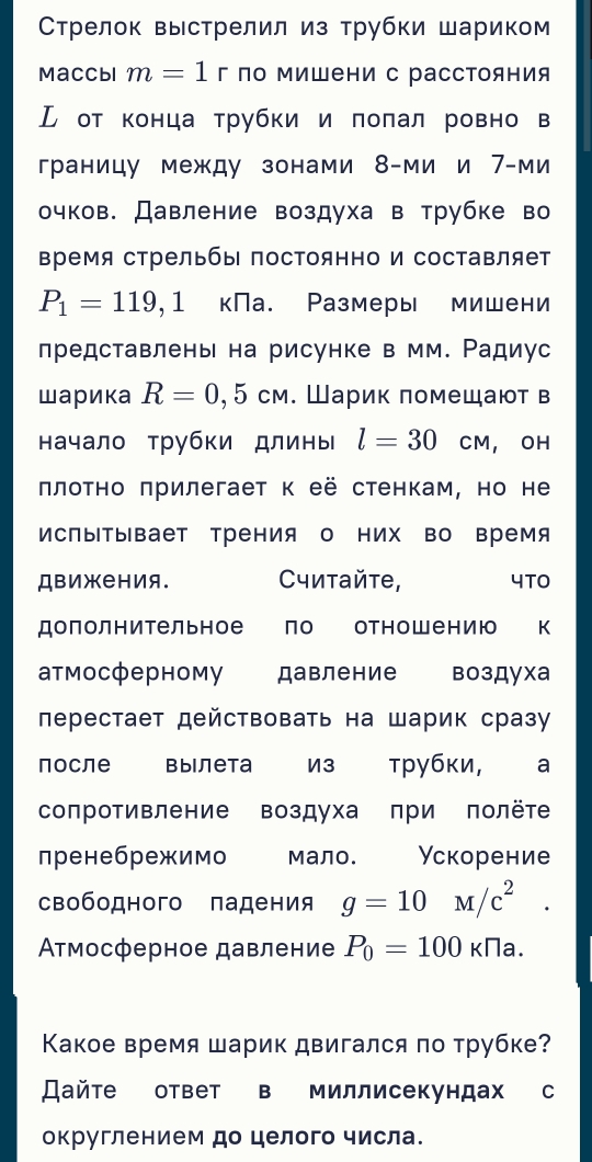 Стрелок выстрелил из трубки шариком
Maccbl m=1 г по мишени с расстояния
ル от конца трубки и πоπал ровно в
границу между зонами 8-ми и 7-ми
очков. Давление воздуха в трубке во
время стрельбы постоянно и составляет
P_1=119, ,] кПа. Размеры мишени
представлень на рисунке в мм. Радиус
шарика R=0,5cm. Шарик πомещают в
начало трубки длины l=30cm , OH
πлоτно πрилегает к её стенкам, но не
ИсПыΤывает Трения о них во время
ДвижеΗия. Считайτе, 4TO
дополнительное по отнош ению к
атмосферному давление воздуха
перестает действовать на шарик сразу
после Βылета из трубки, €£a
сопротивление воздуха πри πолёт
пренебрежимо мало. Ускорение
свободного падения g=10M/c^(2^
Ατмосферное давление P_0)=100kna.
Κакое время шарик двигался по трубке?
Дайте ответ в миллисекундах с
округлением до целого числа.