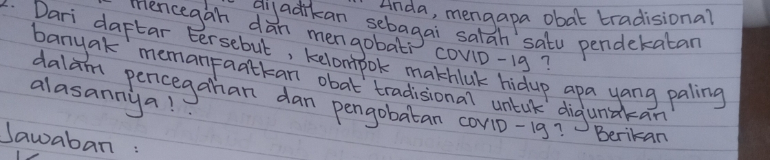 Anda, mengapa obat tradisional 
gi adikan sebagai salah satu pendekatan 
Mencegan dan mengobat covn-1g? 
. Dari daftar Eersebut, kelompok makhlak hidup apa yang paling 
banyak memanpaatkan obat tradisional untak digunakan 
alasannyal 
dalam pencegahan dan pengobatan cov1D-19? Berikan 
Jawaban :