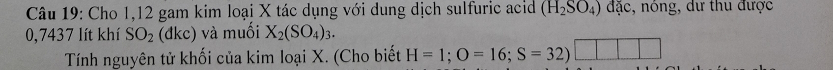 Cho 1,12 gam kim loại X tác dụng với dung dịch sulfuric acid (H_2SO_4) đặc, nóng, dư thu được
0,7437 lít khí SO_2 (đkc) và muối X_2(SO_4)_3. 
Tính nguyên tử khối của kim loại X. (Cho biết H=1; O=16; S=32)