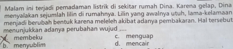 Malam ini terjadi pemadaman listrik di sekitar rumah Dina. Karena gelap, Dina
menyalakan sejumlah lilin di rumahnya. Lilin yang awalnya utuh, lama-kelamaan
menjadi berubah bentuk karena meleleh akibat adanya pembakaran. Hal tersebut
menunjukkan adanya perubahan wujud ....
membeku c. menguap
b. menyublim d. mencair