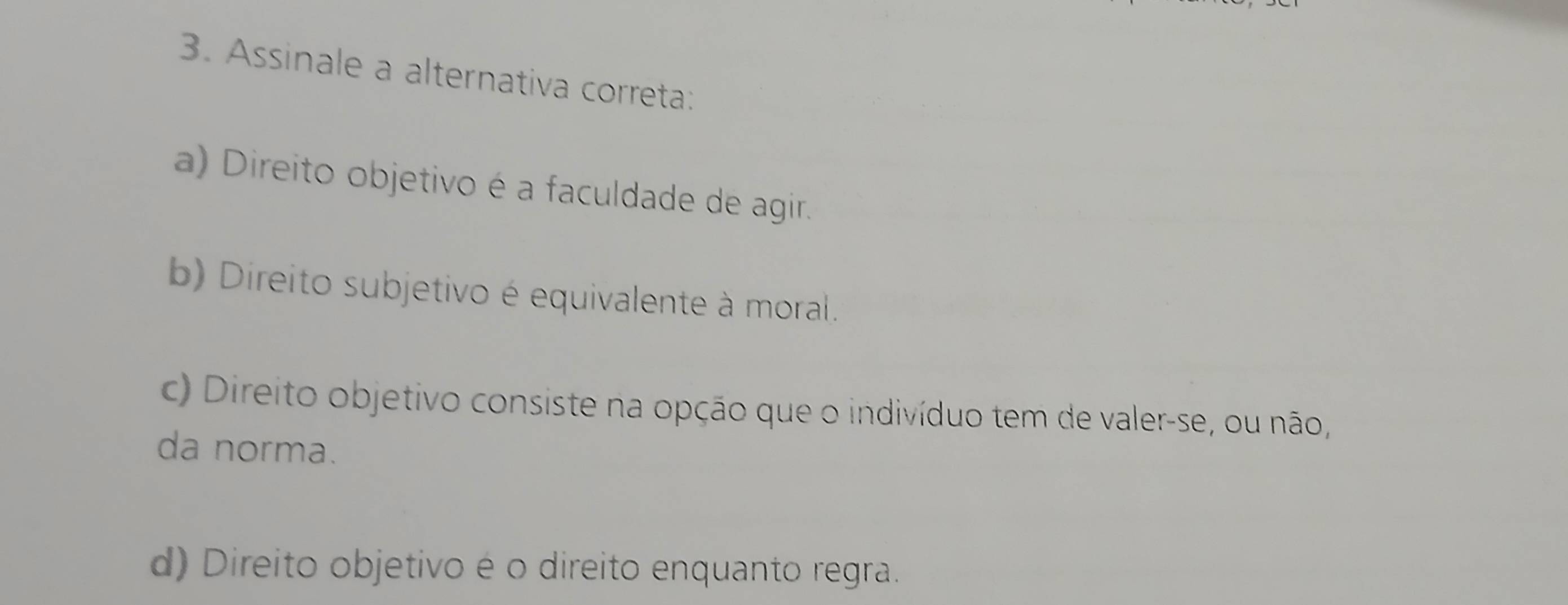 Assinale a alternativa correta:
a) Direito objetivo é a faculdade de agir.
b) Direito subjetivo é equivalente à moral.
c) Direito objetivo consiste na opção que o indivíduo tem de valer-se, ou não,
da norma.
d) Direito objetivo é o direito enquanto regra.