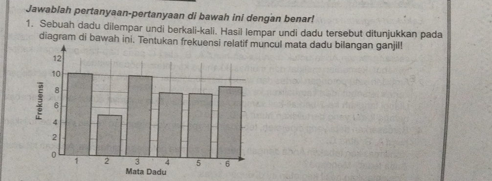 Jawablah pertanyaan-pertanyaan di bawah ini dengan benar! 
1. Sebuah dadu dilempar undi berkali-kali. Hasil lempar undi dadu tersebut ditunjukkan pada 
diagram di bawah ini. Tentuncul mata dadu bilangan ganjil!