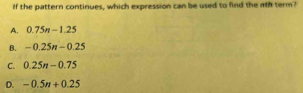 If the pattern continues, which expression can be used to find the nth term?
A. 0.75n-1.25
B. -0.25n-0.25
C. 0.25n-0.75
D. -0.5n+0.25