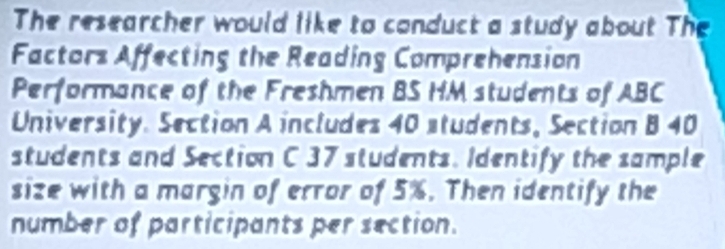 The researcher would like to conduct a study about The 
Factors Affecting the Reading Comprehension 
Performance of the Freshmen BS HM students of ABC
University. Section A includes 40 students, Section B 40
students and Section C 37 students. Identify the sample 
size with a margin of error of 5%. Then identify the 
number of participants per section.