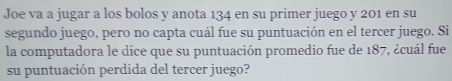 Joe va a jugar a los bolos y anota 134 en su primer juego y 201 en su 
segundo juego, pero no capta cuál fue su puntuación en el tercer juego. Si 
la computadora le dice que su puntuación promedio fue de 187, ¿cuál fue 
su puntuación perdida del tercer juego?