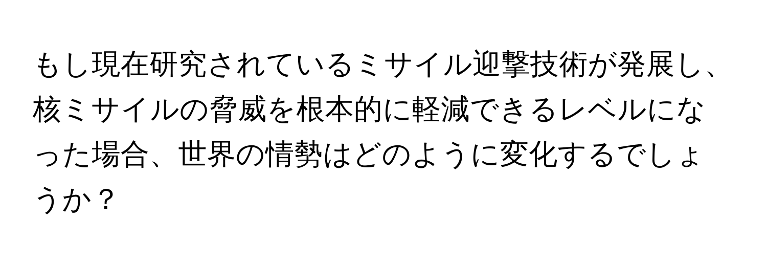 もし現在研究されているミサイル迎撃技術が発展し、核ミサイルの脅威を根本的に軽減できるレベルになった場合、世界の情勢はどのように変化するでしょうか？