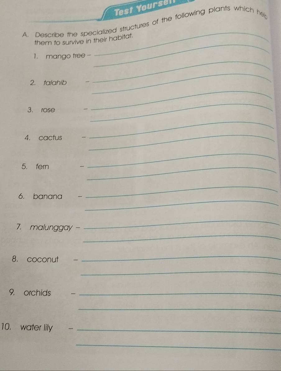 Test Yoursel 
_ 
A. Describe the specialized structures of the following plants which her 
_ 
them to survive in their habitat. 
_ 
1. mango tree - 
2. talahib 
_ 
3. rose  
_ 
_ 
4. cactus 
_ 
_ 
5. fern 
_ 
_ 
_ 
_ 
6. banana 
_ 
_ 
7. malunggay - 
8. coconut 
_ 
_ 
9. orchids _ 
_ 
10. water lily_ 
_