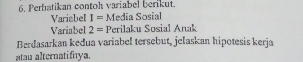 Perhatikan contoh variabel berikut. 
Variabel 1= Media Sosial 
Variabel 2= Perilaku Sosial Anak 
Berdasarkan kedua variabel tersebut, jelaskan hipotesis kerja 
atau alternatifnya.