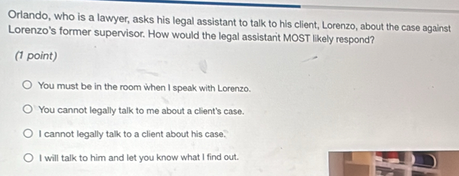 Orlando, who is a lawyer, asks his legal assistant to talk to his client, Lorenzo, about the case against
Lorenzo's former supervisor. How would the legal assistant MOST likely respond?
(1 point)
You must be in the room when I speak with Lorenzo.
You cannot legally talk to me about a client's case.
I cannot legally talk to a client about his case.
I will talk to him and let you know what I find out.