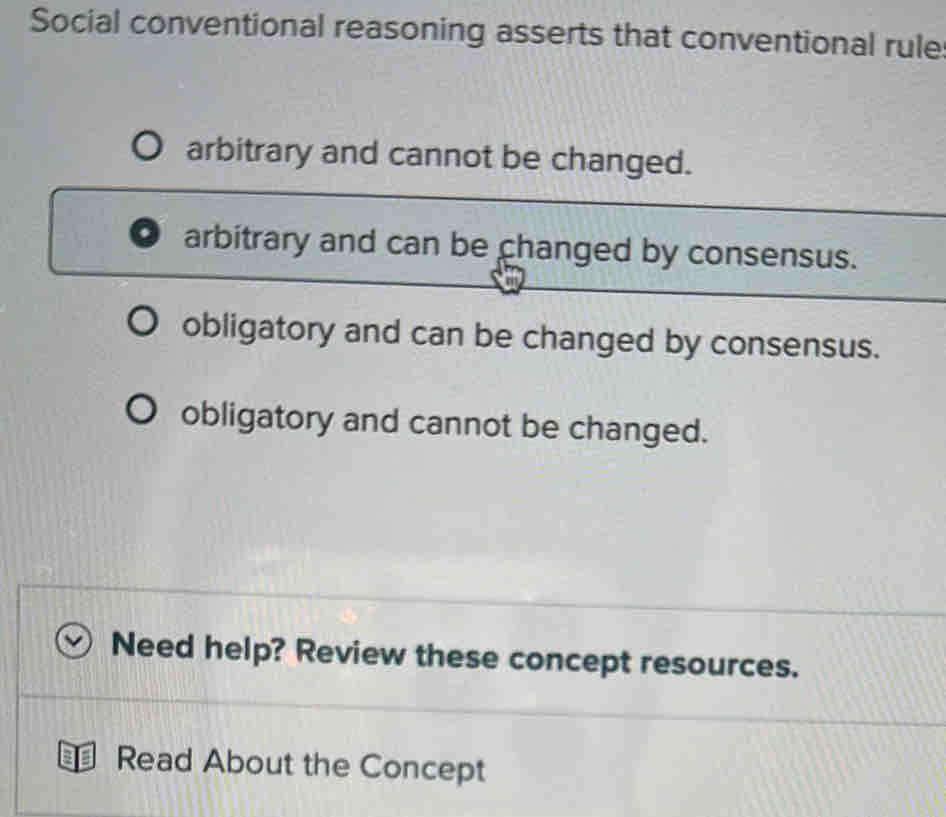 Social conventional reasoning asserts that conventional rule
arbitrary and cannot be changed.
arbitrary and can be changed by consensus.
obligatory and can be changed by consensus.
obligatory and cannot be changed.
Need help? Review these concept resources.
Read About the Concept